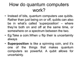 How do quantum computers
work?
• Instead of bits, quantum computers use qubits.
Rather than just being on or off, qubits can also
be in what’s called ‘superposition’ – where
they’re both on and off at the same time, or
somewhere on a spectrum between the two.
• Eg:Take a coin.When u flip their is uncertainity
always
• Superposition is like a spinning coin, and it’s
one of the things that makes quantum
computers so powerful. A qubit allows for
uncertainty.
 