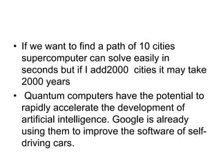 • If we want to find a path of 10 cities
supercomputer can solve easily in
seconds but if I add2000 cities it may take
2000 years
• Quantum computers have the potential to
rapidly accelerate the development of
artificial intelligence. Google is already
using them to improve the software of self-
driving cars.
 