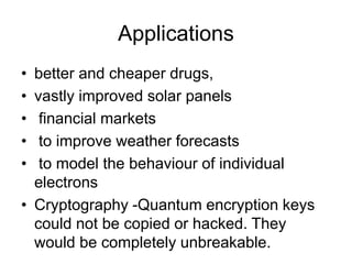 Applications
• better and cheaper drugs,
• vastly improved solar panels
• financial markets
• to improve weather forecasts
• to model the behaviour of individual
electrons
• Cryptography -Quantum encryption keys
could not be copied or hacked. They
would be completely unbreakable.
 