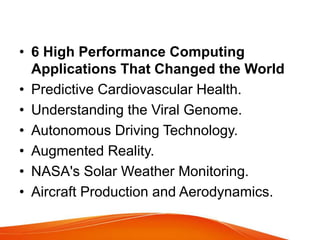 • 6 High Performance Computing
Applications That Changed the World
• Predictive Cardiovascular Health.
• Understanding the Viral Genome.
• Autonomous Driving Technology.
• Augmented Reality.
• NASA's Solar Weather Monitoring.
• Aircraft Production and Aerodynamics.
 