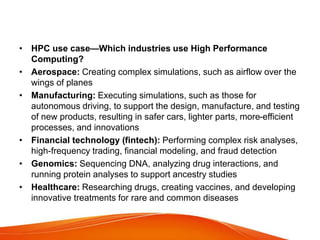 • HPC use case—Which industries use High Performance
Computing?
• Aerospace: Creating complex simulations, such as airflow over the
wings of planes
• Manufacturing: Executing simulations, such as those for
autonomous driving, to support the design, manufacture, and testing
of new products, resulting in safer cars, lighter parts, more-efficient
processes, and innovations
• Financial technology (fintech): Performing complex risk analyses,
high-frequency trading, financial modeling, and fraud detection
• Genomics: Sequencing DNA, analyzing drug interactions, and
running protein analyses to support ancestry studies
• Healthcare: Researching drugs, creating vaccines, and developing
innovative treatments for rare and common diseases
 