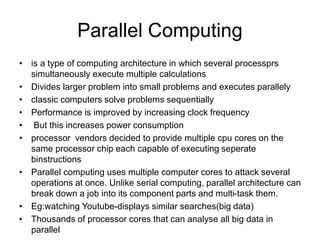 Parallel Computing
• is a type of computing architecture in which several processprs
simultaneously execute multiple calculations
• Divides larger problem into small problems and executes parallely
• classic computers solve problems sequentially
• Performance is improved by increasing clock frequency
• But this increases power consumption
• processor vendors decided to provide multiple cpu cores on the
same processor chip each capable of executing seperate
binstructions
• Parallel computing uses multiple computer cores to attack several
operations at once. Unlike serial computing, parallel architecture can
break down a job into its component parts and multi-task them.
• Eg:watching Youtube-displays similar searches(big data)
• Thousands of processor cores that can analyse all big data in
parallel
 
