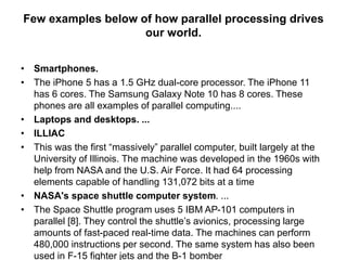 Few examples below of how parallel processing drives
our world.
• Smartphones.
• The iPhone 5 has a 1.5 GHz dual-core processor. The iPhone 11
has 6 cores. The Samsung Galaxy Note 10 has 8 cores. These
phones are all examples of parallel computing....
• Laptops and desktops. ...
• ILLIAC
• This was the first “massively” parallel computer, built largely at the
University of Illinois. The machine was developed in the 1960s with
help from NASA and the U.S. Air Force. It had 64 processing
elements capable of handling 131,072 bits at a time
• NASA's space shuttle computer system. ...
• The Space Shuttle program uses 5 IBM AP-101 computers in
parallel [8]. They control the shuttle’s avionics, processing large
amounts of fast-paced real-time data. The machines can perform
480,000 instructions per second. The same system has also been
used in F-15 fighter jets and the B-1 bomber
 