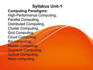 Syllabus Unit-1
Computing Paradigms:
High-Performance Computing,
Parallel Computing,
Distributed Computing,
Cluster Computing,
Grid Computing,
Cloud Computing,
Bio computing,
Mobile Computing,
Quantum Computing,
Optical Computing,
Nano computing.
 
