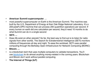 • American Summit supercomputer. ...
• most powerful supercomputer on Earth is the American Summit. The machine was
built by the U.S. Department of Energy at their Oak Ridge National Laboratory. It’s a
200-petaFLOPS machine that can process 200 quadrillion operations per second. If
every human on earth did one calculation per second, they’d need 10 months to do
what Summit can do in a single second
• SETI. ...
• Does life exist on other planets? So far, the best way to find out is to listen for radio
signals from other worlds. The Search for Extraterrestrial Intelligence (SETI) monitors
millions of frequencies all day and night. To ease the workload, SETI uses parallel
computing through the Berkeley Open Infrastructure for Network Computing (BOINC)
• Bitcoin. ...
• is a blockchain tech that uses multiple computers to validate transactions. You’ll
use blockchain to do almost anything money-related in the coming years. Blockchain
and Bitcoin don’t work without parallel computing
• The Internet of Things (IoT)
 
