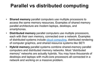 Parallel vs distributed computing
• Shared memory parallel computers use multiple processors to
access the same memory resources. Examples of shared memory
parallel architecture are modern laptops, desktops, and
smartphones.
• Distributed memory parallel computers use multiple processors,
each with their own memory, connected over a network. Examples
of distributed systems include cloud computing, distributed rendering
of computer graphics, and shared resource systems like SETI
• Hybrid memory parallel systems combine shared-memory parallel
computers and distributed memory networks. Most “distributed
memory” networks are actually hybrids. You may have thousands of
desktops and laptops with multi-core processors all connected in a
network and working on a massive problem.
 