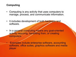 Computing
• Computing is any activity that uses computers to
manage, process, and communicate information.
• It includes development of both hardware and
software.
• In a general computing means any goal-oriented
activity requiring, benefiting from, or creating
computers.
• Examples include enterprise software, accounting
software, office suites, graphics software and media
player
 