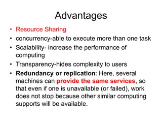 Advantages
• Resource Sharing
• concurrency-able to execute more than one task
• Scalability- increase the performance of
computing
• Transparency-hides complexity to users
• Redundancy or replication: Here, several
machines can provide the same services, so
that even if one is unavailable (or failed), work
does not stop because other similar computing
supports will be available.
 