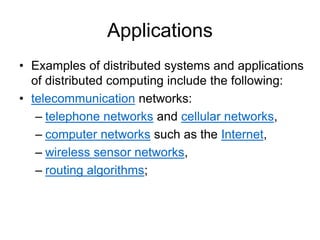 Applications
• Examples of distributed systems and applications
of distributed computing include the following:
• telecommunication networks:
– telephone networks and cellular networks,
– computer networks such as the Internet,
– wireless sensor networks,
– routing algorithms;
 