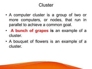 Cluster
• A computer cluster is a group of two or
more computers, or nodes, that run in
parallel to achieve a common goal.
• A bunch of grapes is an example of a
cluster.
• A bouquet of flowers is an example of a
cluster.
 