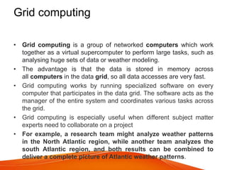 Grid computing
• Grid computing is a group of networked computers which work
together as a virtual supercomputer to perform large tasks, such as
analysing huge sets of data or weather modeling.
• The advantage is that the data is stored in memory across
all computers in the data grid, so all data accesses are very fast.
• Grid computing works by running specialized software on every
computer that participates in the data grid. The software acts as the
manager of the entire system and coordinates various tasks across
the grid.
• Grid computing is especially useful when different subject matter
experts need to collaborate on a project
• For example, a research team might analyze weather patterns
in the North Atlantic region, while another team analyzes the
south Atlantic region, and both results can be combined to
deliver a complete picture of Atlantic weather patterns.
 