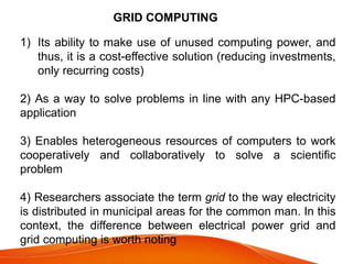 GRID COMPUTING
1) Its ability to make use of unused computing power, and
thus, it is a cost-effective solution (reducing investments,
only recurring costs)
2) As a way to solve problems in line with any HPC-based
application
3) Enables heterogeneous resources of computers to work
cooperatively and collaboratively to solve a scientific
problem
4) Researchers associate the term grid to the way electricity
is distributed in municipal areas for the common man. In this
context, the difference between electrical power grid and
grid computing is worth noting
 