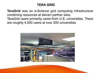 TeraGrid was an e-Science grid computing infrastructure
combining resources at eleven partner sites.
TeraGrid users primarily came from U.S. universities. There
are roughly 4,000 users at over 200 universities
TERA GRID
 