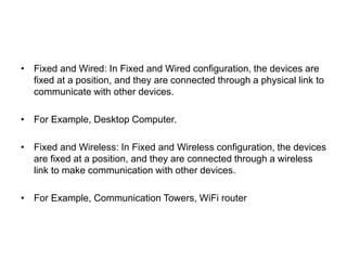 • Fixed and Wired: In Fixed and Wired configuration, the devices are
fixed at a position, and they are connected through a physical link to
communicate with other devices.
• For Example, Desktop Computer.
• Fixed and Wireless: In Fixed and Wireless configuration, the devices
are fixed at a position, and they are connected through a wireless
link to make communication with other devices.
• For Example, Communication Towers, WiFi router
 