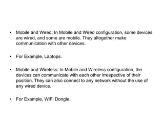 • Mobile and Wired: In Mobile and Wired configuration, some devices
are wired, and some are mobile. They altogether make
communication with other devices.
• For Example, Laptops.
• Mobile and Wireless: In Mobile and Wireless configuration, the
devices can communicate with each other irrespective of their
position. They can also connect to any network without the use of
any wired device.
• For Example, WiFi Dongle.
 