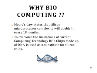 WHY BIO
COMPUTING ??
❑ Moore’s Law states that silicon
microprocessor complexity will double in
every 18 months.
❑ To overcome the limitations of current
Computing Technology BIO-Chips made up
of DNA is used as a substitute for silicon
chips.
60
 