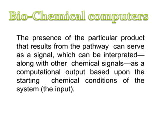 based on Chemical reactions
The presence of the particular product
that results from the pathway can serve
as a signal, which can be interpreted—
along with other chemical signals—as a
computational output based upon the
starting chemical conditions of the
system (the input).
 