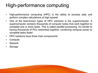 High-performance computing
• High-performance computing (HPC) is the ability to process data and
perform complex calculations at high speeds
• One of the best-known types of HPC solutions is the supercomputer. A
supercomputer contains thousands of compute nodes that work together to
complete one or more tasks. This is called parallel processing. It’s similar to
having thousands of PCs networked together, combining compute power to
complete tasks faster.
• HPC solutions have three main components:
• Compute
• Network
• Storage
 