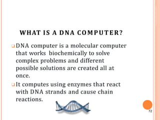 WHAT IS A DNA COMPUTER?
❑DNA computer is a molecular computer
that works biochemically to solve
complex problems and different
possible solutions are created all at
once.
❑It computes using enzymes that react
with DNA strands and cause chain
reactions.
72
 
