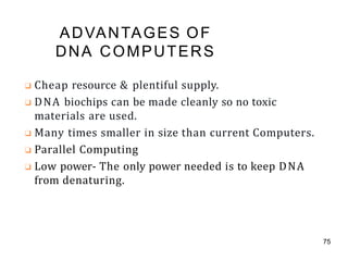 ADVANTAGES OF
DNA COMPUTERS
75
❑ Cheap resource & plentiful supply.
❑ DNA biochips can be made cleanly so no toxic
materials are used.
❑ Many times smaller in size than current Computers.
❑ Parallel Computing
❑ Low power- The only power needed is to keep DNA
from denaturing.
 