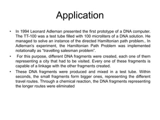 Application
• In 1994 Leonard Adleman presented the first prototype of a DNA computer.
The TT-100 was a test tube filled with 100 microliters of a DNA solution. He
managed to solve an instance of the directed Hamiltonian path problem.. In
Adleman's experiment, the Hamiltonian Path Problem was implemented
notationally as “travelling salesman problem”.
• For this purpose, different DNA fragments were created, each one of them
representing a city that had to be visited. Every one of these fragments is
capable of a linkage with the other fragments created.
• These DNA fragments were produced and mixed in a test tube. Within
seconds, the small fragments form bigger ones, representing the different
travel routes. Through a chemical reaction, the DNA fragments representing
the longer routes were eliminated
 
