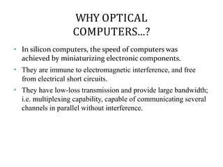 WHY OPTICAL
COMPUTERS...?
❖
❖
❖
In silicon computers, the speed of computers was
achieved by miniaturizing electronic components.
They are immune to electromagnetic interference, and free
from electrical short circuits.
They have low-loss transmission and provide large bandwidth;
i.e. multiplexing capability, capable of communicating several
channels in parallel without interference.
 