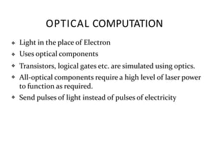 OPTICAL COMPUTATION
❖
❖
❖
❖
❖
Light in the place of Electron
Uses optical components
Transistors, logical gates etc. are simulated using optics.
All-optical components require a high level of laser power
to function as required.
Send pulses of light instead of pulses of electricity
 