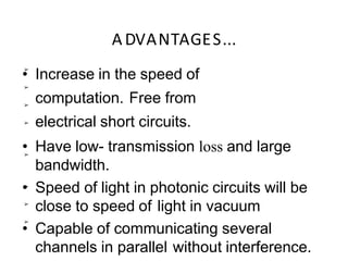 A DVANTAGES...
➢
➢
➢
➢
➢
➢
➢
➢
• Increase in the speed of
computation. Free from
electrical short circuits.
• Have low- transmission loss and large
bandwidth.
• Speed of light in photonic circuits will be
close to speed of light in vacuum
• Capable of communicating several
channels in parallel without interference.
 