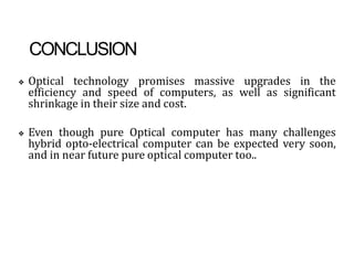 CONCLUSION
❖ Optical technology promises massive upgrades in the
efficiency and speed of computers, as well as significant
shrinkage in their size and cost.
❖ Even though pure Optical computer has many challenges
hybrid opto-electrical computer can be expected very soon,
and in near future pure optical computer too..
 