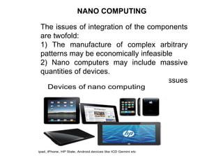 NANO COMPUTING
The issues of integration of the components
are twofold:
1) The manufacture of complex arbitrary
patterns may be economically infeasible
2) Nano computers may include massive
quantities of devices.
Researchers are working on all these issues
to bring nano computing a reality.
 