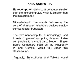 NANO COMPUTING
Nanocomputer refers to a computer smaller
than the microcomputer, which is smaller than
the minicomputer.
Microelectronic components that are at the
core of all modern electronic devices employ
semiconductor transistors.
The term nanocomputer is increasingly used
to refer to general computing devices of size
comparable to a credit card. Modern Single-
Board Computers such as the Raspberry
Pi and Gumstix would fall under this
classification.
Arguably, Smartphones and Tablets would
 