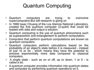 • Quantum computers are trying to overcome
supercomputers.But still research is going on
• In 1998 Isaac Chuang of the Los Alamos National Laboratory,
created the first quantum computer (2-qubit) that could be
loaded with data and output a solution.
• Quantum computing is the use of quantum phenomena such
as superposition and entanglement to perform computation.
• Computers that perform quantum computations are known as
quantum computers.
• Quantum computers perform calculations based on the
probability of an object's state before it is measured - instead
of just 1s or 0s - which means they have the potential to
process exponentially more data compared to classical
computers.
• A single state - such as on or off, up or down, 1 or 0 - is
called a bit.
• A quantum computer encodes information into quantum states
and computes by performing quantum operations on it.
Quantum Computing
 