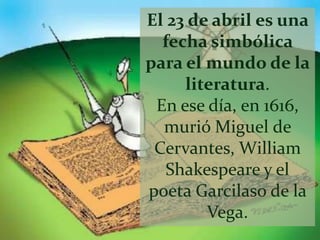 El 23 de abril es una
  fecha simbólica
para el mundo de la
     literatura.
 En ese día, en 1616,
  murió Miguel de
 Cervantes, William
   Shakespeare y el
poeta Garcilaso de la
        Vega.
 