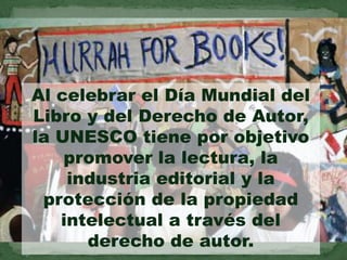 Al celebrar el Día Mundial del
Libro y del Derecho de Autor,
la UNESCO tiene por objetivo
    promover la lectura, la
    industria editorial y la
 protección de la propiedad
   intelectual a través del
      derecho de autor.
 
