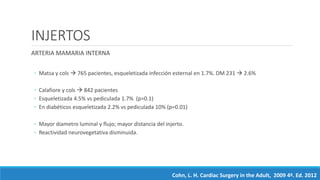 INJERTOS
ARTERIA MAMARIA INTERNA
◦ Matsa y cols  765 pacientes, esqueletizada infección esternal en 1.7%. DM 231  2.6%
◦ Calafiore y cols  842 pacientes
◦ Esqueletizada 4.5% vs pediculada 1.7% (p=0.1)
◦ En diabéticos esqueletizada 2.2% vs pediculada 10% (p=0.01)
◦ Mayor diametro luminal y flujo; mayor distancia del injerto.
◦ Reactividad neurovegetativa disminuida.
Cohn, L. H. Cardiac Surgery in the Adult, 2009 4ª. Ed. 2012
 