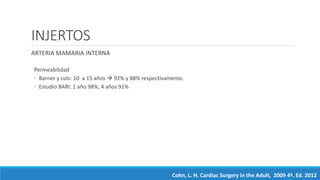 INJERTOS
ARTERIA MAMARIA INTERNA
Permeabilidad
◦ Barner y cols: 10 a 15 años  92% y 88% respectivamente.
◦ Estudio BARI: 1 año 98%, 4 años 91%
Cohn, L. H. Cardiac Surgery in the Adult, 2009 4ª. Ed. 2012
 
