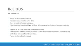 INJERTOS
ARTERIA RADIAL
◦ Debajo del músculo braquioradial.
◦ Trayecto mas superficial en tercio distal.
◦ Corre dentro de la fascia antebraquial.
◦ Entre tendón del braquioradial y el del flexor del carpo, anterior al radio y al pronador cuadrado.
◦ Longitud de 18-22 cm con diámetro interno de 2-3 mm.
◦ Limite proximal la AR recurrente (cara lateral 3-5 mm después de su origen en la Arteria braquial)
◦ Limite distal retinaculo flexor de la muñeca.
◦ Prueba de Allen y Doppler vascular
Cohn, L. H. Cardiac Surgery in the Adult, 2009 4ª. Ed. 2012
 