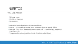 INJERTOS
VENA SAFENA MAYOR
◦ Fácil de procurar.
◦ Más injerto disponible.
◦ No espasmos.
◦ Hiperplasia intimal factor de crecimiento endotelial.
◦ Aspirina y estatinas en las primeras 48 hrs disminuyen riesgo de fallo del injerto.
◦ Disección “Don´t Touch” permeabilidad 18 meses 95%, y a 9 años de 90% vs 89 y 75%
respectivamente.
◦ Triangulo de Scarpa (proximal); 1 cm lateral al maléolo medial (distal).
Cohn, L. H. Cardiac Surgery in the Adult, 2009 4ª. Ed. 2012
 