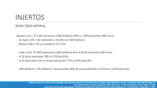 INJERTOS
REVAS TODO ARTERIAL
Buxton y co.s  1243 pacientes CABG bilateral AMI vs 1583 pacientes AMI única.
◦ Se logro 15% + de sobrevida a 10 años en AMI bilateral.
◦ Bilateral 86+/-3% vs unilateral 71+/-5%
◦ Lytle y cols  2001 pacientes CABG bilateral Ami vs 8123 pacientes AMI única.
◦ A 12 años sobrevida 79% vs 71% (p<0.01)
◦ A 12 años libres de re-revascularización 77% vs 62% (p=0.01)
◦ AMI bilateral + RA bilateral + Secuenciales 96% de permeabilidad a 8 años en 1150 pacientes.
Bilateral internal thoracic artery grafting may improve outcome of coronary artery surgery. Risk-adjusted survival. Circulation 1998; 98(19 Suppl):10.
Two internal thoracic artery grafts are better than one. J Thorac Cardiovasc Surg 1999; 117:855.
Long-term clinical and angiographic follow-up of sequential internal thoracic artery grafting. Eur J Cardiothorac Surg 2000; 17:407.
 