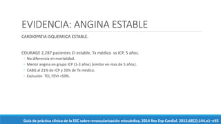 EVIDENCIA: ANGINA ESTABLE
CARDIOPATIA ISQUEMIICA ESTABLE.
COURAGE 2,287 pacientes CI estable, Tx médico vs ICP, 5 años.
◦ No diferencia en mortalidad.
◦ Menor angina en grupo ICP (1-3 años) (similar en mas de 5 años).
◦ CABG al 21% de ICP y 33% de Tx médico.
◦ Exclusión TCI, FEVI <50%.
Guía de práctica clínica de la ESC sobre revascularización miocárdica, 2014 Rev Esp Cardiol. 2015;68(2):144.e1–e95
 