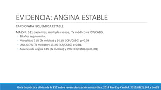 EVIDENCIA: ANGINA ESTABLE
CARDIOPATIA ISQUEMIICA ESTABLE.
MASS II: 611 pacientes, múltiples vasos, Tx médico vs ICP/CABG.
◦ 10 años seguimiento:
◦ Mortalidad 31% (Tx médico) y 24.1% (ICP /CABG) p=0.09
◦ IAM 20.7% (Tx médico) y 13.3% (ICP/CABG) p=0.01
◦ Ausencia de angina 43% (Tx médico) y 59% (ICP/CABG) p<0.001)
Guía de práctica clínica de la ESC sobre revascularización miocárdica, 2014 Rev Esp Cardiol. 2015;68(2):144.e1–e95
 