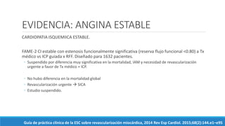 EVIDENCIA: ANGINA ESTABLE
CARDIOPATIA ISQUEMIICA ESTABLE.
FAME-2 CI estable con estenosis funcionalmente significativa (reserva flujo funcional <0.80) a Tx
médico vs ICP guiada x RFF. Diseñado para 1632 pacientes.
◦ Suspendido por diferencia muy significativa en la mortalidad, IAM y necesidad de revascularización
urgente a favor de Tx médico + ICP.
◦ No hubo diferencia en la mortalidad global
◦ Revascularización urgente  SICA
◦ Estudio suspendido.
Guía de práctica clínica de la ESC sobre revascularización miocárdica, 2014 Rev Esp Cardiol. 2015;68(2):144.e1–e95
 