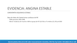 EVIDENCIA: ANGINA ESTABLE
CARDIOPATIA ISQUEMIICA ESTABLE.
Base de datos de Cateterismos cardiacos de NY.
◦ 9586 pacientes 2003-2008.
◦ Menor incidencia de muerte e IAM en grupo de ICP (16.5%) vs Tx médico (21.2%) p=0.003
Guía de práctica clínica de la ESC sobre revascularización miocárdica, 2014 Rev Esp Cardiol. 2015;68(2):144.e1–e95
 