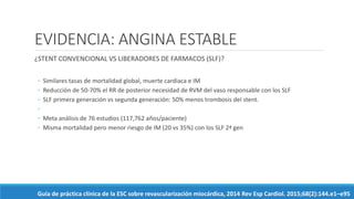 EVIDENCIA: ANGINA ESTABLE
¿STENT CONVENCIONAL VS LIBERADORES DE FARMACOS (SLF)?
◦ Similares tasas de mortalidad global, muerte cardiaca e IM
◦ Reducción de 50-70% el RR de posterior necesidad de RVM del vaso responsable con los SLF
◦ SLF primera generación vs segunda generación: 50% menos trombosis del stent.
◦
◦ Meta análisis de 76 estudios (117,762 años/paciente)
◦ Misma mortalidad pero menor riesgo de IM (20 vs 35%) con los SLF 2ª gen
Guía de práctica clínica de la ESC sobre revascularización miocárdica, 2014 Rev Esp Cardiol. 2015;68(2):144.e1–e95
 