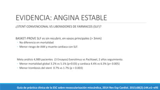 EVIDENCIA: ANGINA ESTABLE
¿STENT CONVENCIONAL VS LIBERADORES DE FARMACOS (SLF)?
BASKET-PROVE SLF vs sin recubrir, en vasos principales (> 3mm)
◦ No diferencia en mortalidad
◦ Menor riesgo de IAM y muerte cardiaca con SLF.
Meta análisis 4,989 pacientes (3 Ensayos) Everolimus vs Paclitaxel, 2 años seguimiento.
◦ Menor mortalidad global 3.2% vs 5.1% (p=0.03) y cardiaca 4.4% vs 6.3% (p= 0.005)
◦ Menor trombosis del stent 0.7% vs 1.7% (p = 0.003)
Guía de práctica clínica de la ESC sobre revascularización miocárdica, 2014 Rev Esp Cardiol. 2015;68(2):144.e1–e95
 
