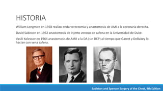 HISTORIA
William Longmire en 1958 realizo endarterectomia y anastomosis de AMI a la coronaria derecha.
David Sabiston en 1962 anastomosis de injerto venoso de safena en la Universidad de Duke.
Vasili Kolessov en 1964 anastomosis de AMII a la DA (sin DCP) al tiempo que Garret y DeBakey lo
hacían con vena safena.
Sabiston and Spencer Surgery of the Chest, 9th Edition
 