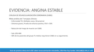 EVIDENCIA: ANGINA ESTABLE
CIRUGIA DE REVASCULARIZACIÓN CORONARIA (CABG)
Meta análisis de 7 ensayos clínicos:
◦ Enfermedad TCI, Múltiples vasos, DA proximal
◦ Síntomas graves, Prueba de esfuerzo positiva, FEVI < 50%
◦ Reducción del riesgo de muerte con CABG.
◦ Solo 10% AMI
◦ 40% de los pacientes del grupo Tx médico requirieron CABG en su seguimiento.
Guía de práctica clínica de la ESC sobre revascularización miocárdica, 2014 Rev Esp Cardiol. 2015;68(2):144.e1–e95
 