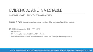 EVIDENCIA: ANGINA ESTABLE
CIRUGIA DE REVASCULARIZACIÓN CORONARIA (CABG)
MASS II  CABG reduce tasas de muerte cardiaca IM y angina vs Tx médico aislado.
STICH 1,212 pacientes EAC y FEVI <35%
◦ Exclusión TCI.
◦ Mortalidad global similar (36% vs 41% p=0.12).
◦ Mortalidad cardiaca e IAM significativamente menor con CABG (58% vs 68% p=0.001).
Guía de práctica clínica de la ESC sobre revascularización miocárdica, 2014 Rev Esp Cardiol. 2015;68(2):144.e1–e95
 