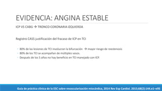 EVIDENCIA: ANGINA ESTABLE
ICP VS CABG  TRONCO CORONARIA IZQUIERDA
Registro CASS justificación del fracaso de ICP en TCI
◦ 80% de las lesiones de TCI involucran la bifurcación  mayor riesgo de reestenosis
◦ 80% de los TCI se acompañan de múltiples vasos.
◦ Después de los 5 años no hay beneficio en TCI manejado con ICP.
Guía de práctica clínica de la ESC sobre revascularización miocárdica, 2014 Rev Esp Cardiol. 2015;68(2):144.e1–e95
 