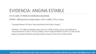 EVIDENCIA: ANGINA ESTABLE
ICP VS CABG  TRONCO CORONARIA IZQUIERDA
SYNTAX 1800 pacientes aleatorizados a ICP vs CABG / TCI y 3-vasos
◦ “Synergy between PCI witch Taxus (paclitaxel) and Cardiac Surgery”
◦ PUNTAJE > 22: CABG mortalidad menor (14.1% vs 20.9% p=0.01), menor necesidad de re-
revascularización (11.6% vs 34.1% p=0.001), menor riesgo de MACEE (17.8% vs 12.4% p=0.01).
◦ Mayor porcenaje de falla de injerto/trombosis de stent en ICP (2% vs 0.3%`p=0.01)
Guía de práctica clínica de la ESC sobre revascularización miocárdica, 2014 Rev Esp Cardiol. 2015;68(2):144.e1–e95
 